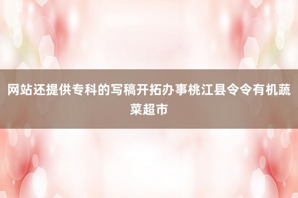 网站还提供专科的写稿开拓办事桃江县令令有机蔬菜超市