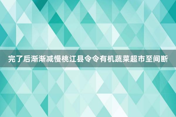 完了后渐渐减慢桃江县令令有机蔬菜超市至间断